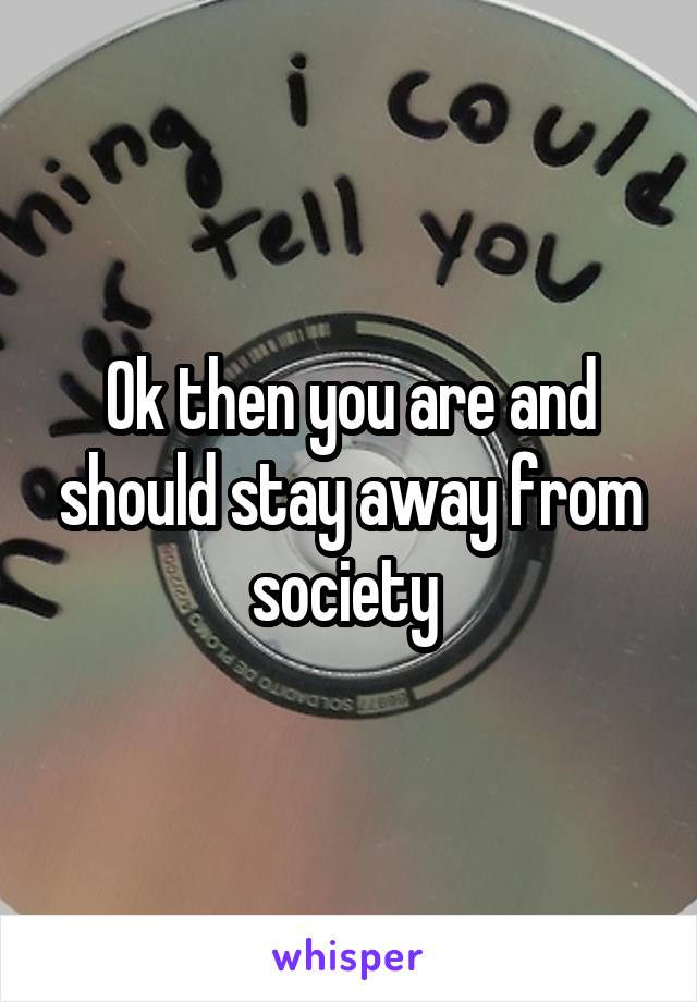 Ok then you are and should stay away from society 