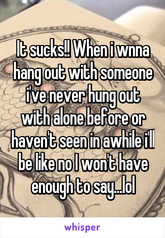 It sucks!! When i wnna hang out with someone i've never hung out with alone before or haven't seen in awhile i'll be like no I won't have enough to say...lol