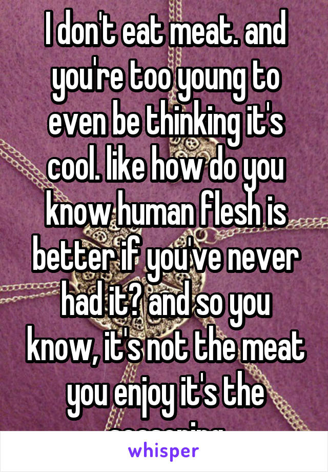 I don't eat meat. and you're too young to even be thinking it's cool. like how do you know human flesh is better if you've never had it? and so you know, it's not the meat you enjoy it's the seasoning