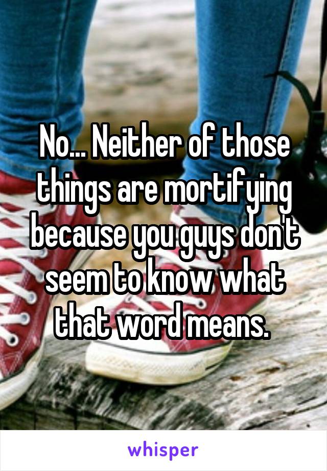 No... Neither of those things are mortifying because you guys don't seem to know what that word means. 