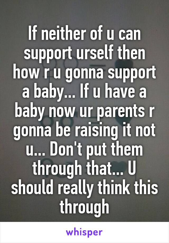 If neither of u can support urself then how r u gonna support a baby... If u have a baby now ur parents r gonna be raising it not u... Don't put them through that... U should really think this through