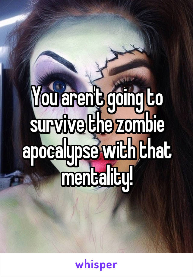 You aren't going to survive the zombie apocalypse with that mentality!