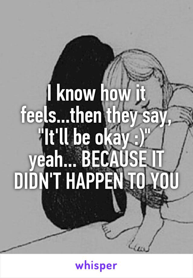 I know how it feels...then they say, "It'll be okay :)" 
yeah... BECAUSE IT DIDN'T HAPPEN TO YOU