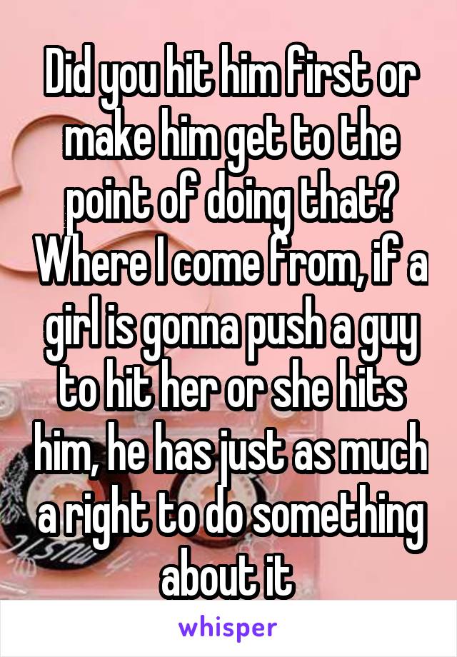 Did you hit him first or make him get to the point of doing that? Where I come from, if a girl is gonna push a guy to hit her or she hits him, he has just as much a right to do something about it 