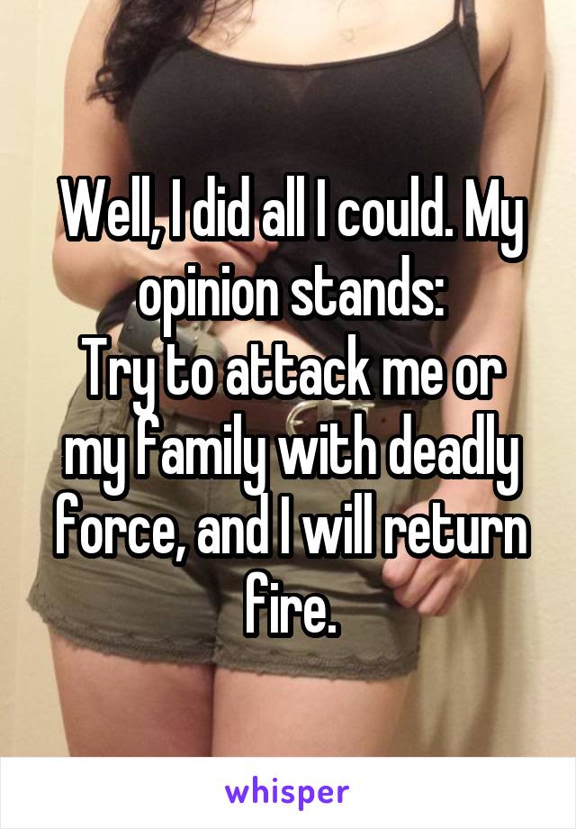 Well, I did all I could. My opinion stands:
Try to attack me or my family with deadly force, and I will return fire.