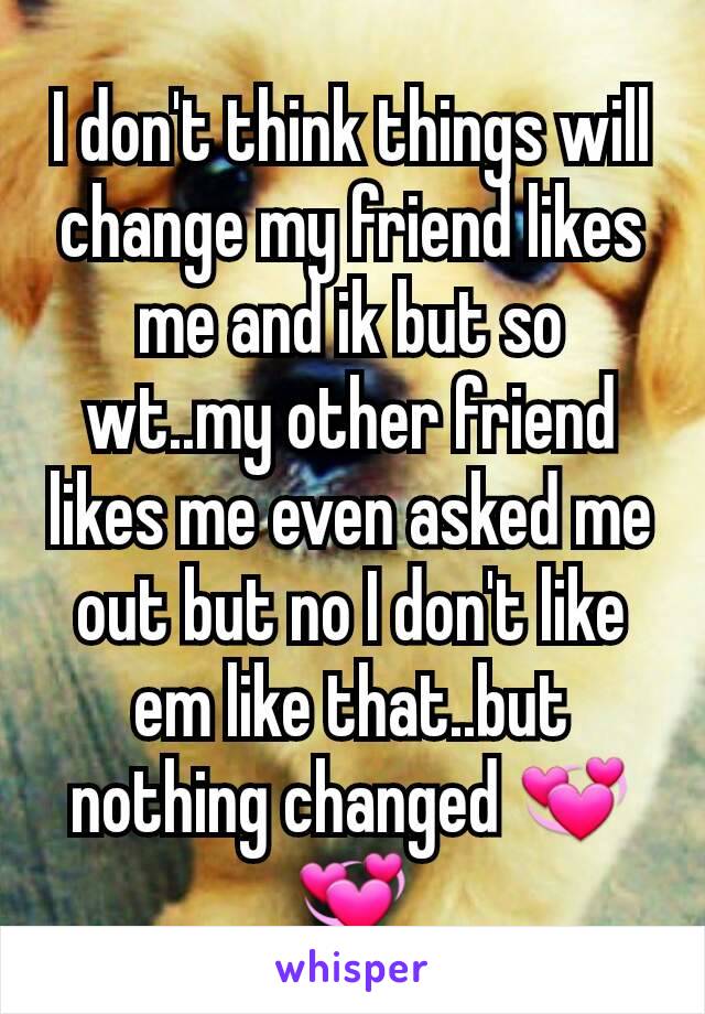 I don't think things will change my friend likes me and ik but so wt..my other friend likes me even asked me out but no I don't like em like that..but nothing changed 💞💞