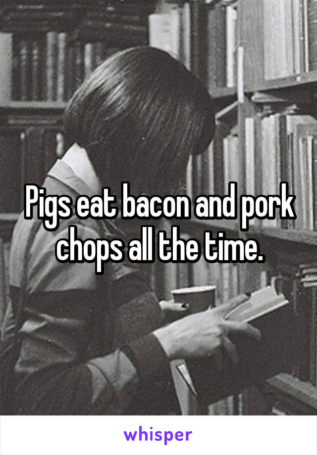 Pigs eat bacon and pork chops all the time.