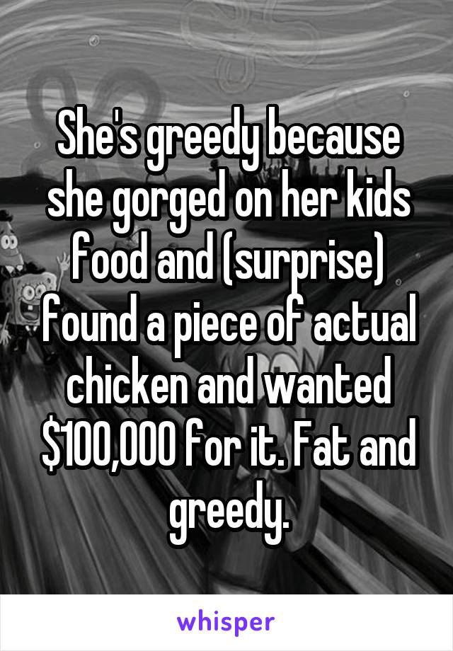 She's greedy because she gorged on her kids food and (surprise) found a piece of actual chicken and wanted $100,000 for it. Fat and greedy.