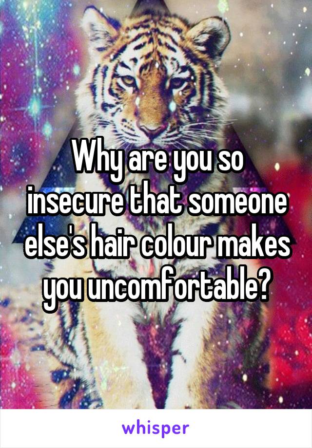 Why are you so insecure that someone else's hair colour makes you uncomfortable?