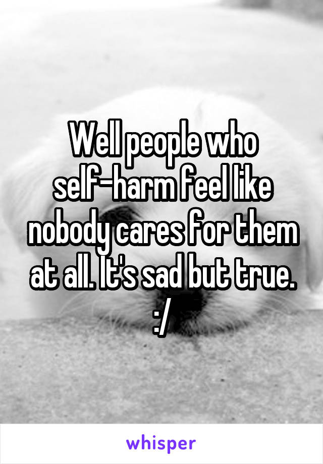 Well people who self-harm feel like nobody cares for them at all. It's sad but true. :/