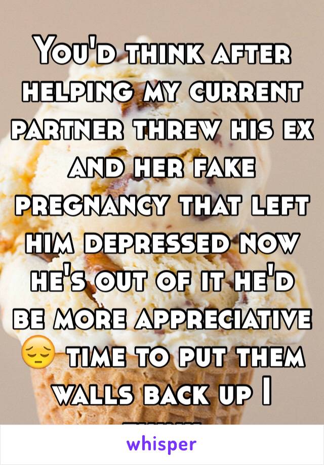 You'd think after helping my current partner threw his ex and her fake pregnancy that left him depressed now he's out of it he'd be more appreciative 😔 time to put them walls back up I think 