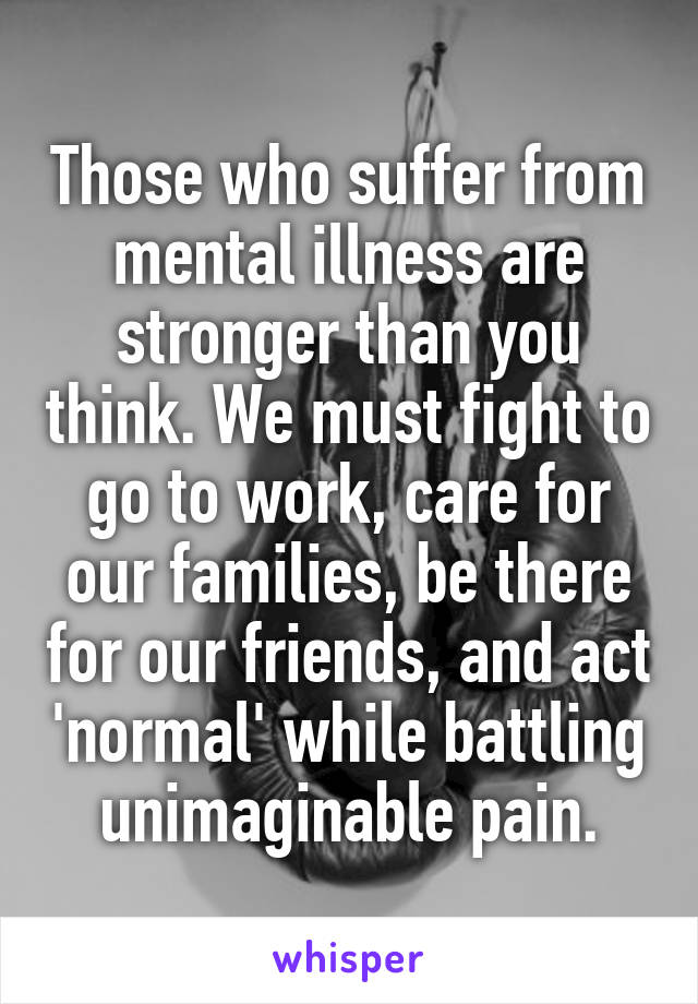Those who suffer from mental illness are stronger than you think. We must fight to go to work, care for our families, be there for our friends, and act 'normal' while battling unimaginable pain.