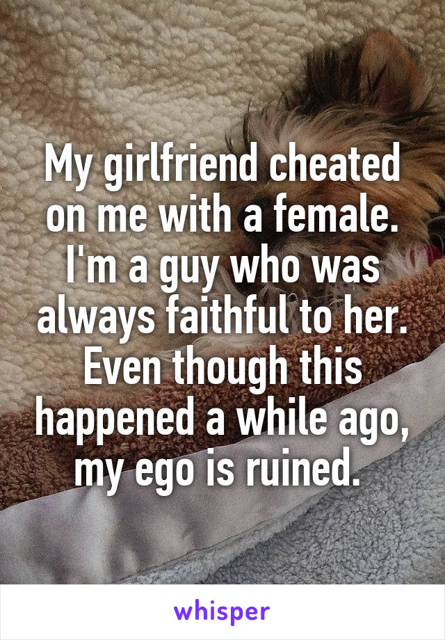 My girlfriend cheated on me with a female. I'm a guy who was always faithful to her. Even though this happened a while ago, my ego is ruined. 