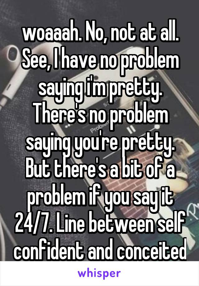 woaaah. No, not at all. See, I have no problem saying i'm pretty. There's no problem saying you're pretty. But there's a bit of a problem if you say it 24/7. Line between self confident and conceited