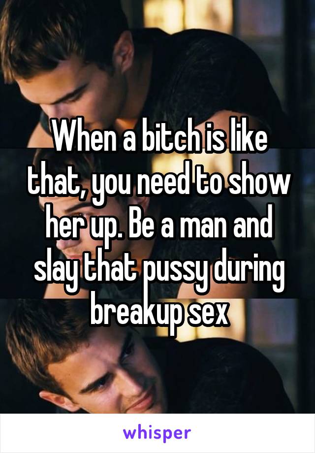 When a bitch is like that, you need to show her up. Be a man and slay that pussy during breakup sex
