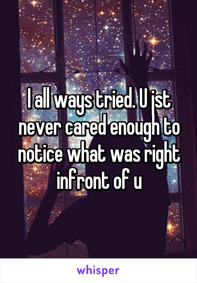 I all ways tried. U jst never cared enough to notice what was right infront of u
