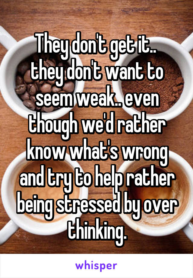 They don't get it.. 
they don't want to seem weak.. even though we'd rather know what's wrong and try to help rather being stressed by over thinking.
