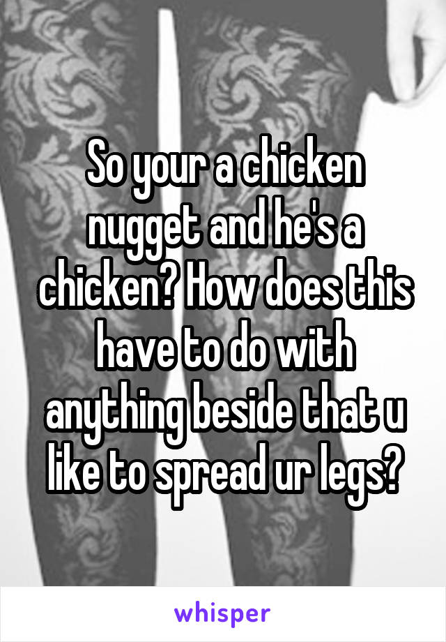 So your a chicken nugget and he's a chicken? How does this have to do with anything beside that u like to spread ur legs?