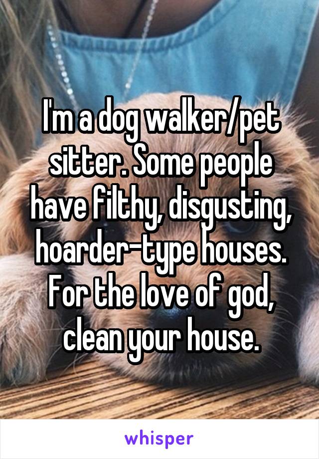 I'm a dog walker/pet sitter. Some people have filthy, disgusting, hoarder-type houses. For the love of god, clean your house.