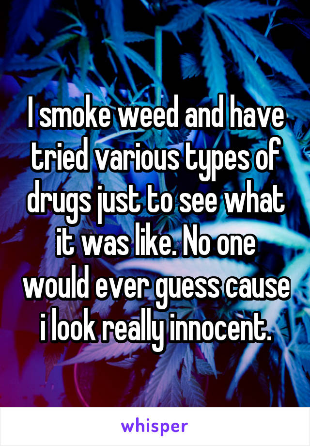 I smoke weed and have tried various types of drugs just to see what it was like. No one would ever guess cause i look really innocent.