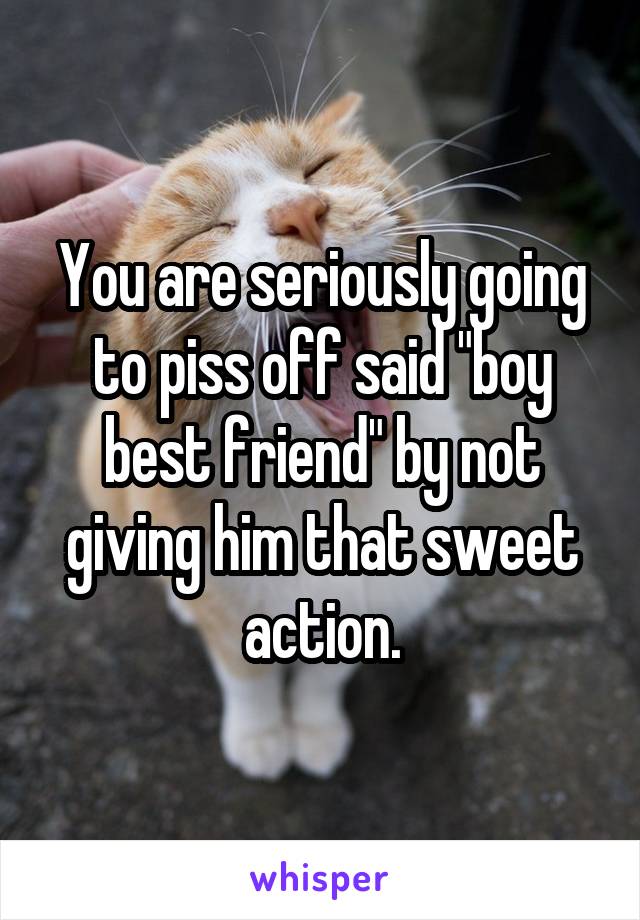 You are seriously going to piss off said "boy best friend" by not giving him that sweet action.