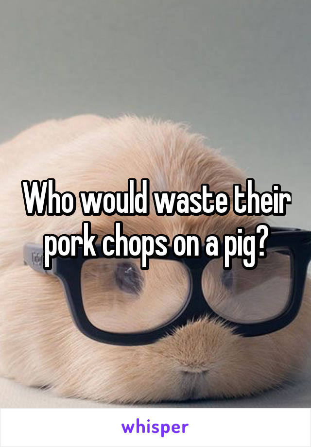 Who would waste their pork chops on a pig?