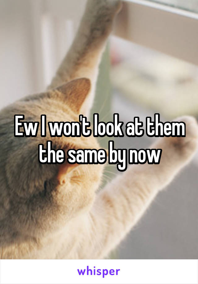 Ew I won't look at them the same by now