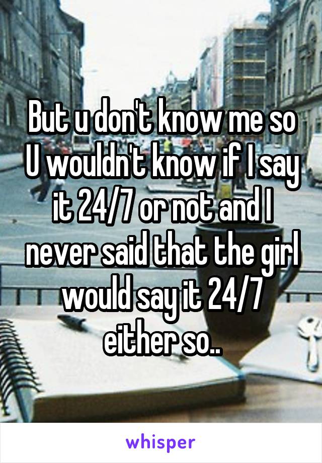 But u don't know me so U wouldn't know if I say it 24/7 or not and I never said that the girl would say it 24/7 either so..