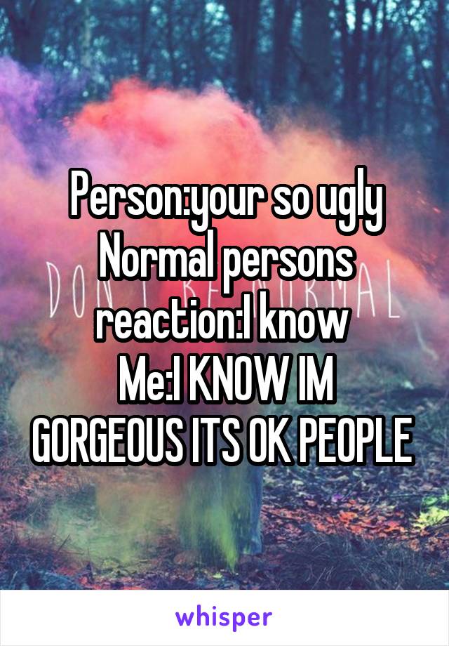 Person:your so ugly
Normal persons reaction:I know 
Me:I KNOW IM GORGEOUS ITS OK PEOPLE 