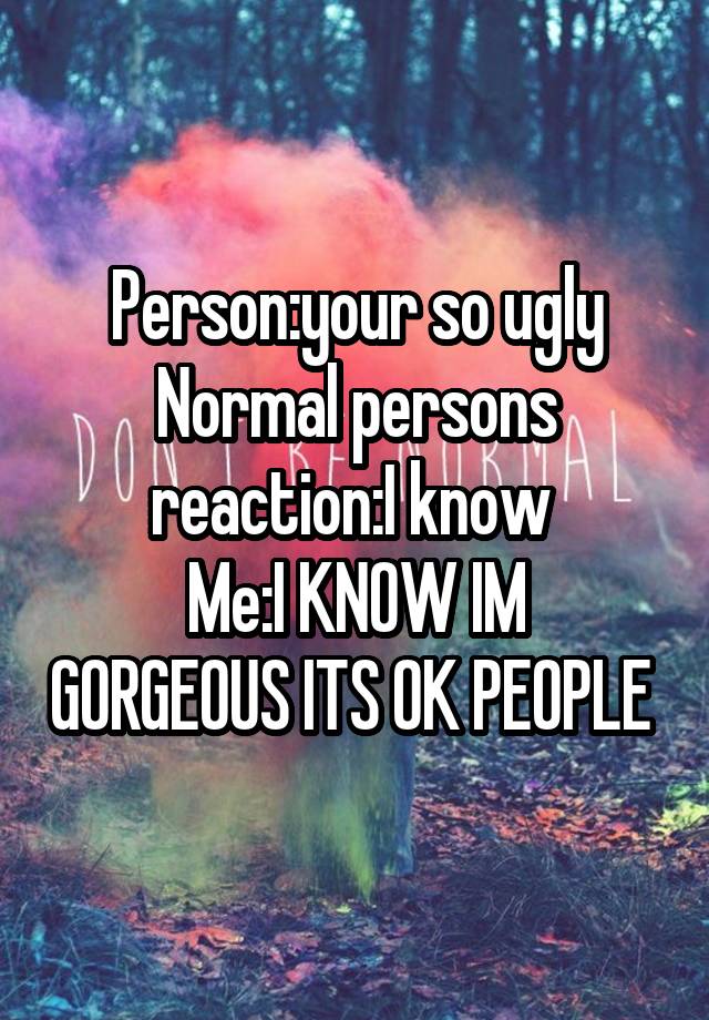 Person:your so ugly
Normal persons reaction:I know 
Me:I KNOW IM GORGEOUS ITS OK PEOPLE 