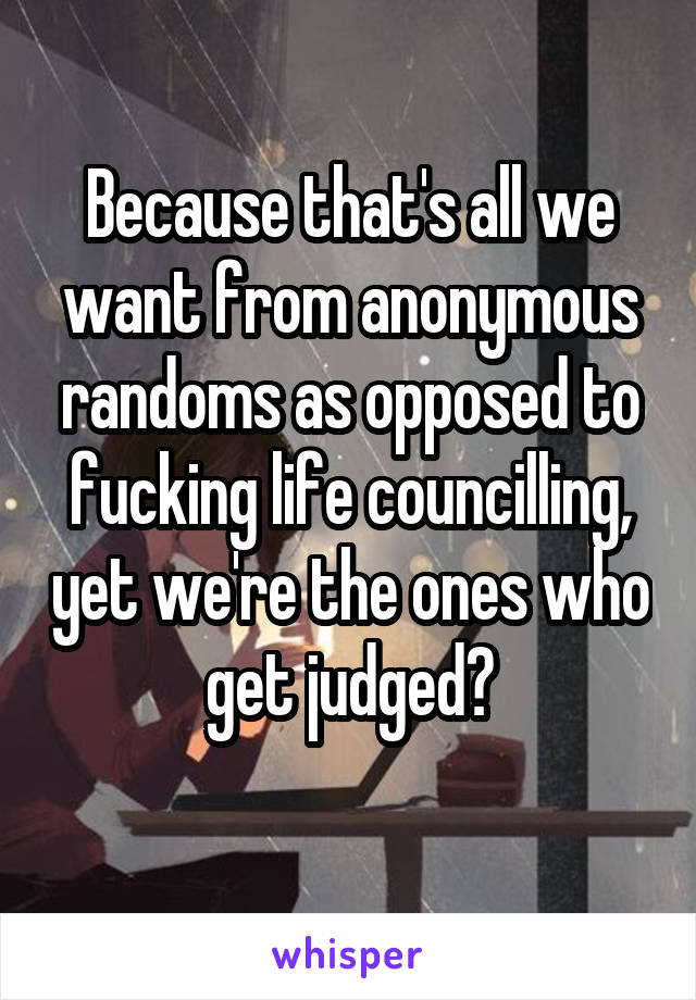 Because that's all we want from anonymous randoms as opposed to fucking life councilling, yet we're the ones who get judged?
