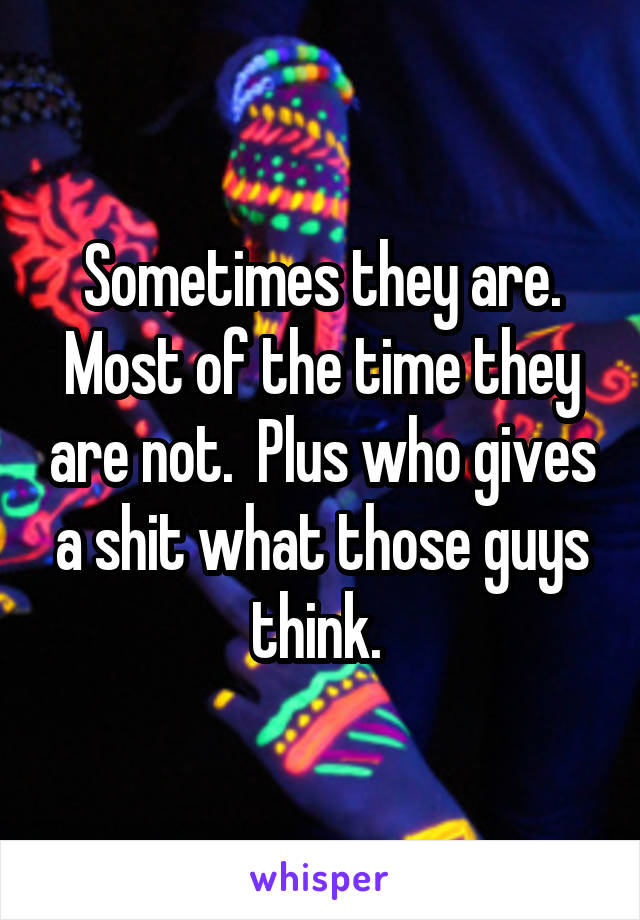 Sometimes they are. Most of the time they are not.  Plus who gives a shit what those guys think. 