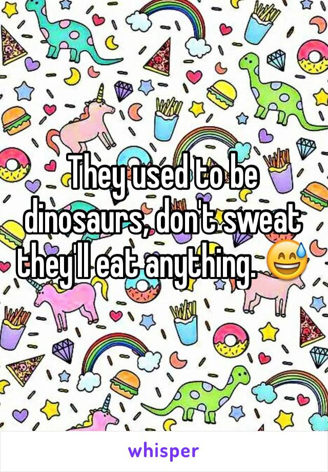 They used to be dinosaurs, don't sweat they'll eat anything. 😅