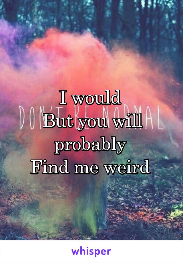 I would 
But you will probably 
Find me weird 