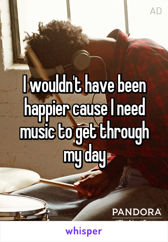 I wouldn't have been happier cause I need music to get through my day