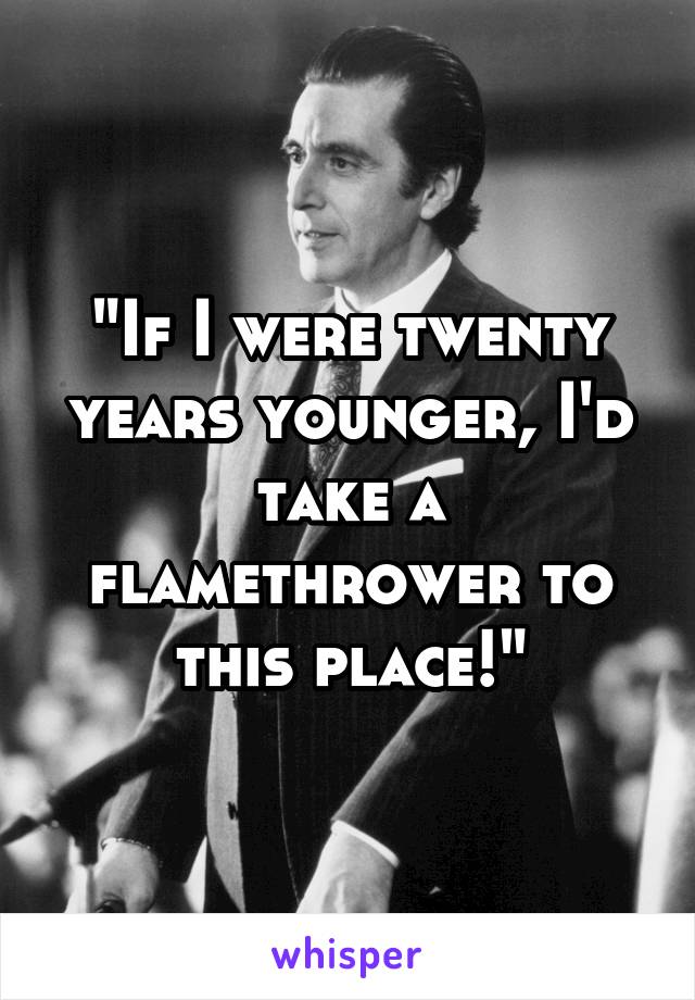 "If I were twenty years younger, I'd take a flamethrower to this place!"