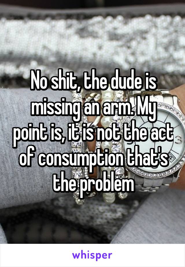 No shit, the dude is missing an arm. My point is, it is not the act of consumption that's the problem