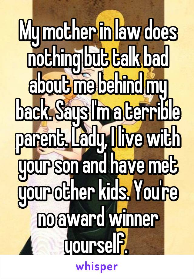 My mother in law does nothing but talk bad about me behind my back. Says I'm a terrible parent. Lady, I live with your son and have met your other kids. You're no award winner yourself. 
