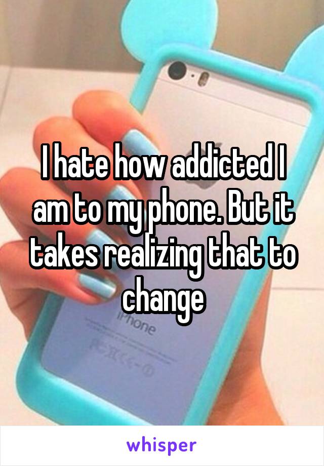 I hate how addicted I am to my phone. But it takes realizing that to change