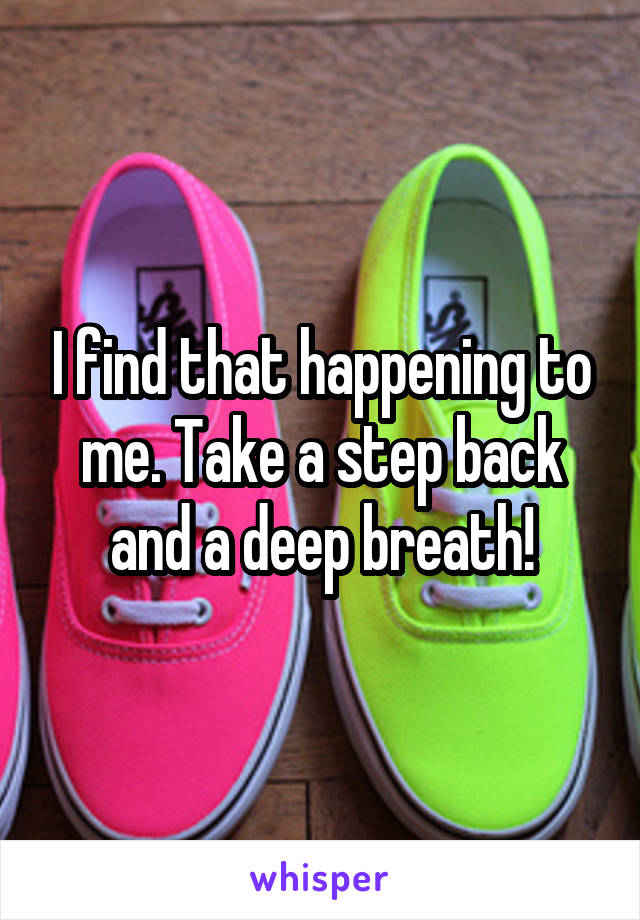 I find that happening to me. Take a step back and a deep breath!