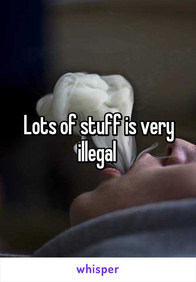 Lots of stuff is very illegal 