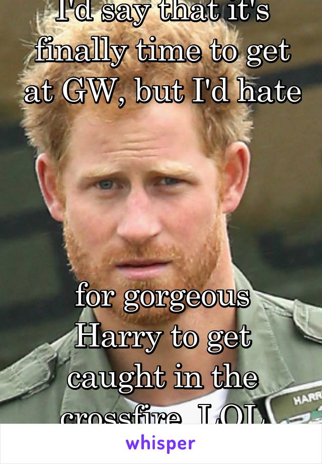 I'd say that it's finally time to get at GW, but I'd hate




for gorgeous Harry to get caught in the crossfire. LOL
