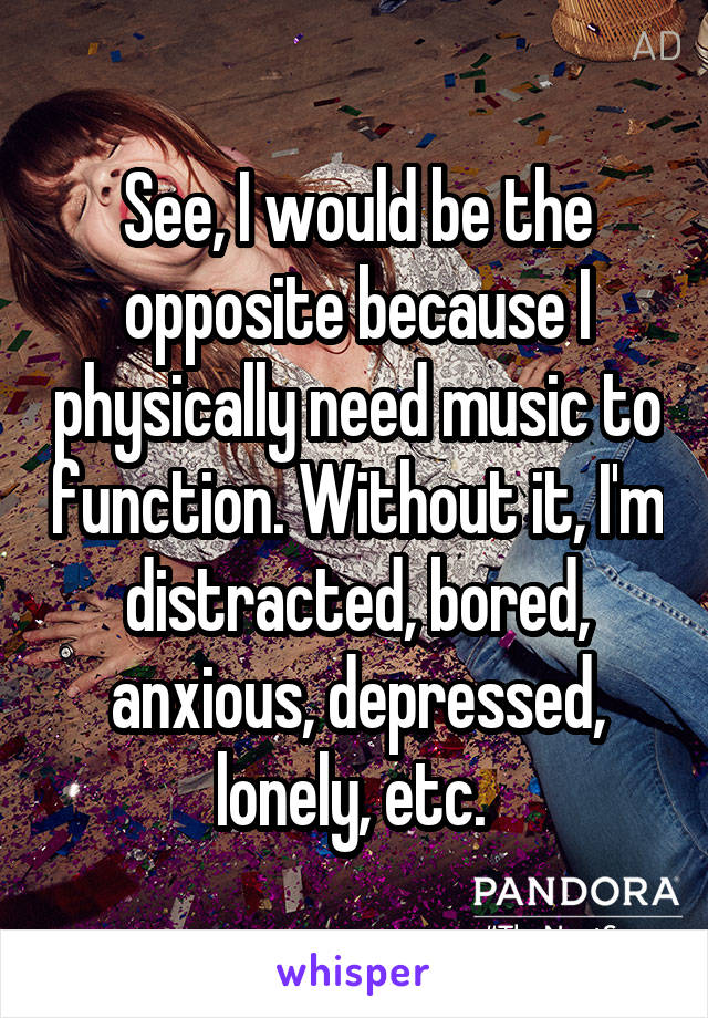 See, I would be the opposite because I physically need music to function. Without it, I'm distracted, bored, anxious, depressed, lonely, etc. 