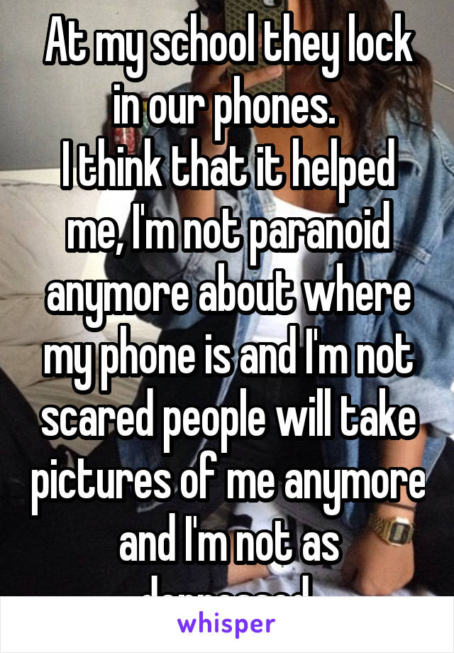 At my school they lock in our phones. 
I think that it helped me, I'm not paranoid anymore about where my phone is and I'm not scared people will take pictures of me anymore and I'm not as depressed 