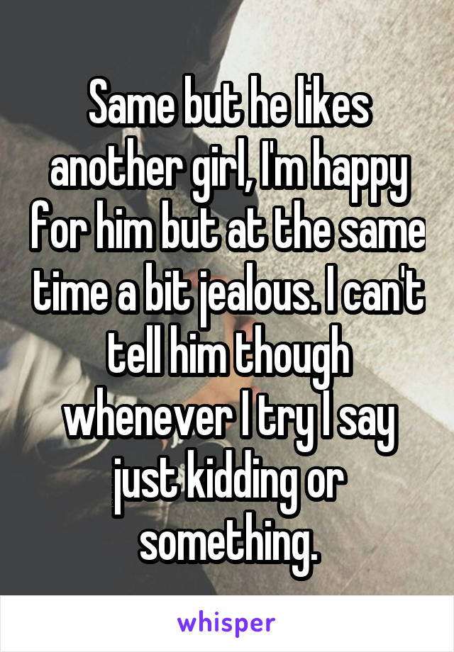 Same but he likes another girl, I'm happy for him but at the same time a bit jealous. I can't tell him though whenever I try I say just kidding or something.