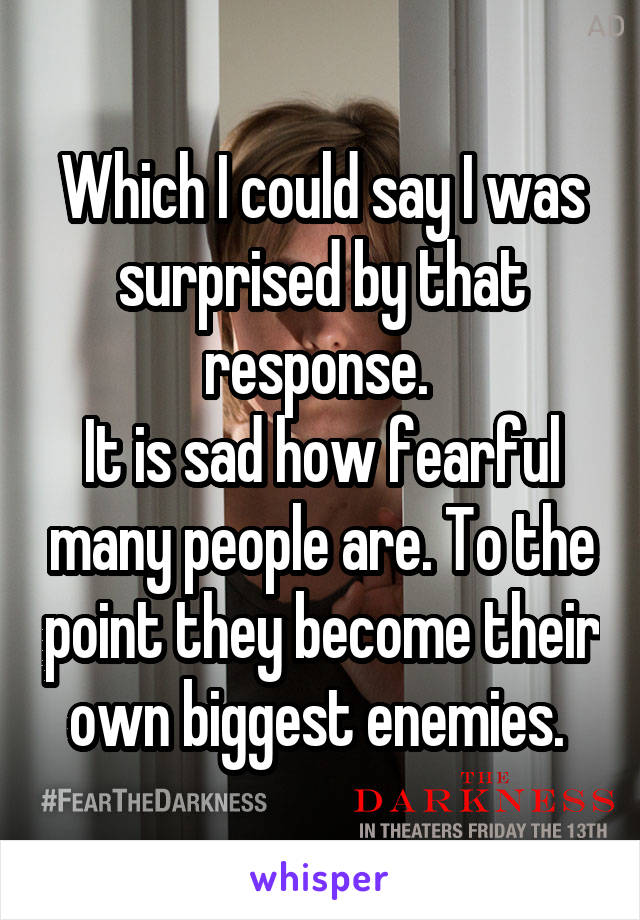 Which I could say I was surprised by that response. 
It is sad how fearful many people are. To the point they become their own biggest enemies. 