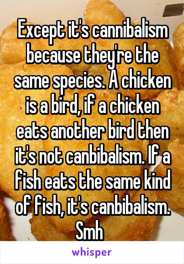 Except it's cannibalism because they're the same species. A chicken is a bird, if a chicken eats another bird then it's not canbibalism. If a fish eats the same kind of fish, it's canbibalism. Smh  