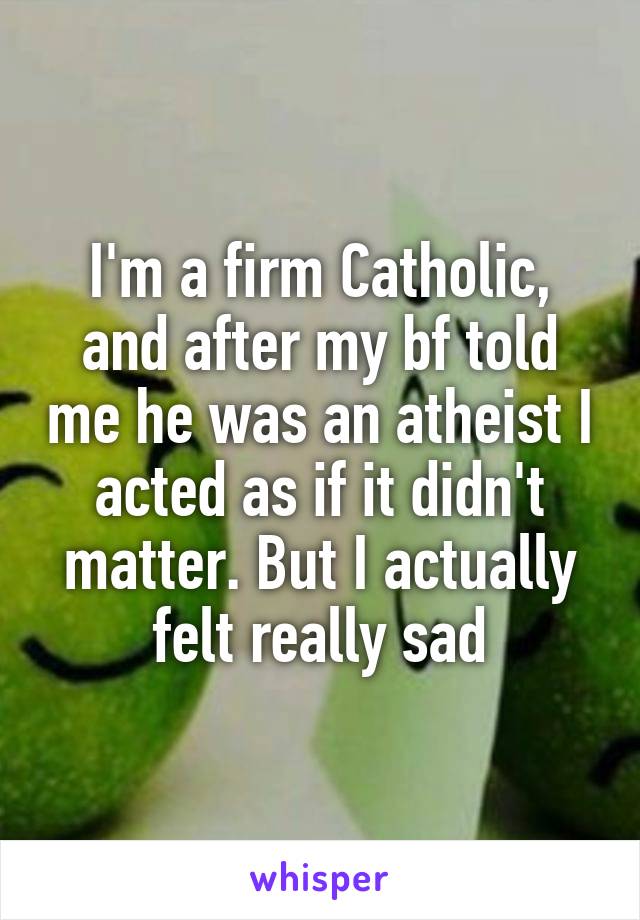 I'm a firm Catholic, and after my bf told me he was an atheist I acted as if it didn't matter. But I actually felt really sad