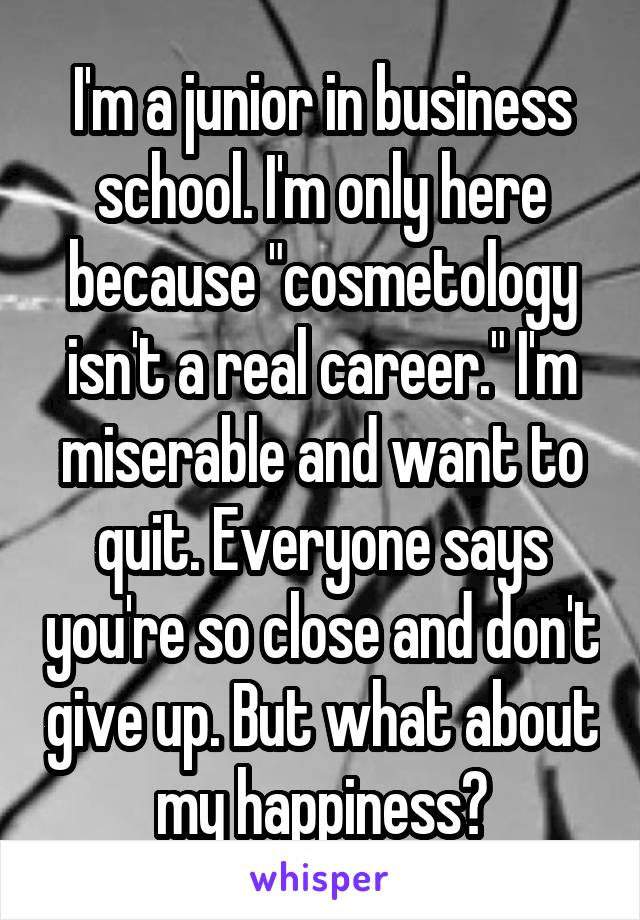 I'm a junior in business school. I'm only here because "cosmetology isn't a real career." I'm miserable and want to quit. Everyone says you're so close and don't give up. But what about my happiness?