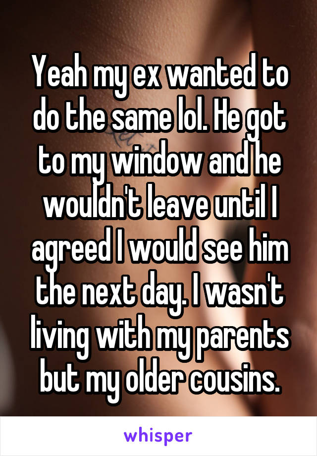 Yeah my ex wanted to do the same lol. He got to my window and he wouldn't leave until I agreed I would see him the next day. I wasn't living with my parents but my older cousins.